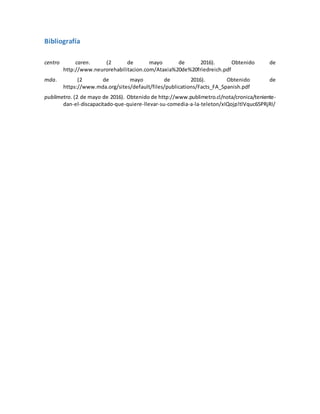 Bibliografía
centro caren. (2 de mayo de 2016). Obtenido de
http://www.neurorehabilitacion.com/Ataxia%20de%20friedreich.pdf
mda. (2 de mayo de 2016). Obtenido de
https://www.mda.org/sites/default/files/publications/Facts_FA_Spanish.pdf
publimetro. (2 de mayo de 2016). Obtenido de http://www.publimetro.cl/nota/cronica/teniente-
dan-el-discapacitado-que-quiere-llevar-su-comedia-a-la-teleton/xIQojp!tlVquc65PRjRI/
 