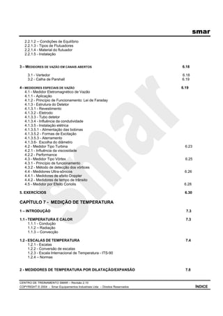 smar
CENTRO DE TREINAMENTO SMAR – Revisão 2.10
COPYRIGHT © 2004 - Smar Equipamentos Industriais Ltda – Direitos Reservados ÍNDICE
2.2.1.2 – Condições de Equilíbrio
2.2.1.3 - Tipos de Flutuadores
2.2.1.4 - Material do flutuador
2.2.1.5 - Instalação
3 – MEDIDORES DE VAZÃO EM CANAIS ABERTOS 6.18
3.1 - Vertedor 6.18
3.2 - Calha de Parshall 6.19
4 - MEDIDORES ESPECIAIS DE VAZÃO 6.19
4.1 - Medidor Eletromagnético de Vazão
4.1.1 - Aplicação
4.1.2 - Princípio de Funcionamento: Lei de Faraday
4.1.3 - Estrutura do Detetor
4.1.3.1 - Revestimento
4.1.3.2 - Eletrodo
4.1.3.3 - Tubo detetor
4.1.3.4 - Influência da condutividade
4.1.3.5 - Instalação elétrica
4.1.3.5.1 - Alimentação das bobinas
4.1.3.5.2 - Formas de Excitação
4.1.3.5.3 - Aterramento
4.1.3.6- Escolha do diâmetro
4.2 - Medidor Tipo Turbina 6.23
4.2.1 - Influência da viscosidade
4.2.2 - Performance
4.3 - Medidor Tipo Vórtex 6.25
4.3.1 - Princípio de funcionamento
4.3.2 - Método de detecção dos vórtices
4.4 - Medidores Ultra-sônicos 6.26
4.4.1 - Medidores de efeito Doppler
4.4.2 - Medidores de tempo de trânsito
4.5 - Medidor por Efeito Coriolis 6.28
5. EXERCÍCIOS 6.30
CAPÍTULO 7 - MEDIÇÃO DE TEMPERATURA
1 – INTRODUÇÃO 7.3
1.1 - TEMPERATURA E CALOR 7.3
1.1.1 - Condução
1.1.2 – Radiação
1.1.3 – Convecção
1.2 - ESCALAS DE TEMPERATURA 7.4
1.2.1 - Escalas
1.2.2 - Conversão de escalas
1.2.3 - Escala Internacional de Temperatura - ITS-90
1.2.4 – Normas
2 - MEDIDORES DE TEMPERATURA POR DILATAÇÃO/EXPANSÃO 7.8
 