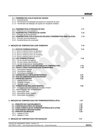 smar
CENTRO DE TREINAMENTO SMAR – Revisão 2.10
COPYRIGHT © 2004 - Smar Equipamentos Industriais Ltda – Direitos Reservados ÍNDICE
2.1 - TERMÔMETRO A DILATAÇÃO DE LÍQUIDO 7.8
2.1.1 - Características
2.1.2 - Termômetros de dilatação de líquido em recipiente de vidro
2.1.3 - Termômetro de dilatação de líquido em recipiente metálico
2.2 - TERMÔMETROS À PRESSÃO DE GÁS 7.11
2.2.1 - PRINCÍPIO DE FUNCIONAMENTO
2.3 - TERMÔMETRO À PRESSÃO DE VAPOR 7.12
2.3.1 - Principio de funcionamento
2.4 - TERMÔMETROS À DILATAÇÃO DE SÓLIDOS (TERMÔMETROS BIMETÁLICOS) 7.13
2.4.1 - Princípio de funcionamento
2.4.2 - Características de construção
3 - MEDIÇÃO DE TEMPERATURA COM TERMOPAR 7.14
3.1 - EFEITOS TERMOELÉTRICOS 7.15
3.1.1 - EFEITO TERMOELÉTRICO DE SEEBECK
3.1.2 - EFEITO TERMOELÉTRICO DE PELTIER
3.1.3 - EFEITO TERMOELÉTRICO DE THOMSON
3.1.4 - EFEITO TERMOELÉTRICO DE VOLTA
3.2 - LEIS TERMOELÉTRICAS 7.16
3.2.1 - Lei do circuito homogêneo
3.2.2 - Lei dos metais intermediários
3.2.3 - Lei das temperaturas intermediárias
3.3 - CORRELAÇÃO DA F.E.M. EM FUNÇÃO DA TEMPERATURA 7.18
3.4 - TIPOS E CARACTERÍSTICAS DOS TERMOPARES 7.18
3.4.1 - Termopares básicos
3.4.2 - Termopares nobres
3.4.3 - Termopares especiais
3.5 - CORREÇÃO DA JUNTA DE REFERÊNCIA 7.21
3.6 - FIOS DE COMPENSAÇÃO E EXTENSÃO 7.22
3.7 - ERROS DE LIGAÇÃO 7.22
3.7.1 - Usando fios de cobre
3.7.2 - Inversão simples
3.7.3 - Inversão dupla
3.8 - TERMOPAR DE ISOLAÇÃO MINERAL 7.25
3.8.1 - Vantagens dos termopares de isolação mineral
3.9 - ASSOCIAÇÃO DE TERMOPARES
3.9.1 - Associação série
3.9.2 - Associação série – oposta
3.9.3 - Associação em paralelo
4 - MEDIÇÃO DE TEMPERATURA POR TERMORESISTÊNCIA (RTD) 7.27
4.1 - PRINCÍPIO DE FUNCIONAMENTO 7.27
4.2 - CONSTRUÇÃO FÍSICA DO SENSOR 7.28
4.3 - CARACTERÍSTICAS DA TERMORESISTÊNCIA DE PLATINA 7.29
4.4 - VANTAGENS E DESVANTAGENS 7.29
4.5 - PRINCÍPIO DE MEDIÇÃO 7.29
4.5.1 - Ligação à 2 fios
4.5.2 - Ligação à 3 fios
5 - MEDIÇÃO DE TEMPERATURA POR RADIAÇÃO 7.31
 
