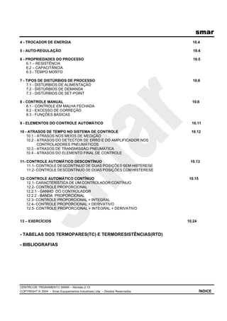 smar
CENTRO DE TREINAMENTO SMAR – Revisão 2.10
COPYRIGHT © 2004 - Smar Equipamentos Industriais Ltda – Direitos Reservados ÍNDICE
4 - TROCADOR DE ENERGIA 10.4
5 - AUTO-REGULAÇÃO 10.4
6 - PROPRIEDADES DO PROCESSO 10.5
6.1 – RESISTÊNCIA
6.2 – CAPACITÂNCIA
6.3 - TEMPO MORTO
7 - TIPOS DE DISTÚRBIOS DE PROCESSO 10.8
7.1 - DISTÚRBIOS DE ALIMENTAÇÃO
7.2 - DISTÚRBIOS DE DEMANDA
7.3 - DISTÚRBIOS DE SET-POINT
8 - CONTROLE MANUAL 10.8
8.1 - CONTROLE EM MALHA FECHADA
8.2 - EXCESSO DE CORREÇÃO
8.3 - FUNÇÕES BÁSICAS
9 - ELEMENTOS DO CONTROLE AUTOMÁTICO 10.11
10 - ATRASOS DE TEMPO NO SISTEMA DE CONTROLE 10.12
10.1 - ATRASOS NOS MEIOS DE MEDIÇÃO
10.2 - ATRASOS DO DETECTOR DE ERRO E DO AMPLIFICADOR NOS
CONTROLADORES PNEUMÁTICOS
10.3 - ATRASOS DE TRANSMISSÃO PNEUMÁTICA
10.4 - ATRASOS DO ELEMENTO FINAL DE CONTROLE
11- CONTROLE AUTOMÁTICO DESCONTÍNUO 10.13
11.1- CONTROLE DESCONTÍNUO DE DUAS POSIÇÕES SEM HISTERESE
11.2- CONTROLE DESCONTÍNUO DE DUAS POSIÇÕES COM HISTERESE
12- CONTROLE AUTOMÁTICO CONTÍNUO 10.15
12.1- CARACTERÍSTICA DE UM CONTROLADOR CONTÍNUO
12.2- CONTROLE PROPORCIONAL
12.2.1 - GANHO DO CONTROLADOR
12.2.2 - BANDA PROPORCIONAL
12.3- CONTROLE PROPORCIONAL + INTEGRAL
12.4- CONTROLE PROPORCIONAL + DERIVATIVO
12.5- CONTROLE PROPORCIONAL + INTEGRAL + DERIVATIVO
13 – EXERCÍCIOS 10.24
- TABELAS DOS TERMOPARES(TC) E TERMORESISTÊNCIAS(RTD)
- BIBLIOGRAFIAS
 