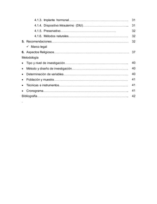 4.1.3. Implante hormonal…………………………………………………. 31
4.1.4. Dispositivo Intrauterino (DIU)……………………………………... 31
4.1.5. Preservativo……………………………………………… 32
4.1.6. Métodos naturales…………………………………………………. 32
5. Recomendaciones………………………………………………………………… 32
 Marco legal
6. Aspectos Religiosos………………………………………………………………. 37
Metodología
 Tipo y nivel de investigación…………………………………………………….. 40
 Método y diseño de investigación………………………………………………. 40
 Determinación de variables……………………………………………………… 40
 Población y muestra……………………………………………………………… 41
 Técnicas e instrumentos…………………………………………………………. 41
 Cronograma……………………………………………………………………….. 41
Bibliografía……………………………………………………………………………..
.
42
 