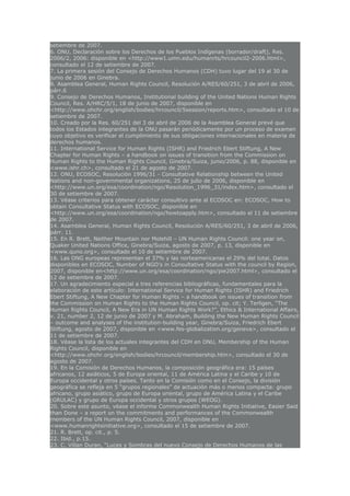 setiembre de 2007.
6. ONU, Declaración sobre los Derechos de los Pueblos Indígenas (borrador/draft), Res.
2006/2, 2006: disponible en <http://www1.umn.edu/humanrts/hrcouncil2-2006.html>,
consultado el 12 de setiembre de 2007.
7. La primera sesión del Consejo de Derechos Humanos (CDH) tuvo lugar del 19 al 30 de
junio de 2006 en Ginebra.
8. Asamblea General, Human Rights Council, Resolución A/RES/60/251, 3 de abril de 2006,
párr.6
9. Consejo de Derechos Humanos, Institutional building of the United Nations Human Rights
Council, Res. A/HRC/5/1, 18 de junio de 2007, disponible en
<http://www.ohchr.org/english/bodies/hrcouncil/5session/reports.htm>, consultado el 10 de
setiembre de 2007.
10. Creado por la Res. 60/251 del 3 de abril de 2006 de la Asamblea General prevé que
todos los Estados integrantes de la ONU pasarán periódicamente por un proceso de examen
cuyo objetivo es verificar el cumplimiento de sus obligaciones internacionales en materia de
derechos humanos.
11. International Service for Human Rights (ISHR) and Friedrich Ebert Stiftung, A New
Chapter for Human Rights – a handbook on issues of transition from the Commission on
Human Rights to the Human Rights Council, Ginebra/Suiza, junio/2006, p. 88, disponible en
<www.ishr.ch>, consultado el 21 de agosto de 2007.
12. ONU, ECOSOC, Resolución 1996/31 - Consultative Relationship between the United
Nations and non-governmental organizations, 25 de julio de 2006, disponible en
<http://www.un.org/esa/coordination/ngo/Resolution_1996_31/index.htm>, consultado el
30 de setiembre de 2007.
13. Véase criterios para obtener carácter consultivo ante al ECOSOC en: ECOSOC, How to
obtain Consultative Status with ECOSOC, disponible en
<http://www.un.org/esa/coordination/ngo/howtoapply.htm>, consultado el 11 de setiembre
de 2007.
14. Asamblea General, Human Rights Council, Resolución A/RES/60/251, 3 de abril de 2006,
párr. 11.
15. En R. Brett, Neither Mountain nor Molehill – UN Human Rights Council: one year on,
Quaker United Nations Office, Ginebra/Suiza, agosto de 2007, p. 13, disponible en
<www.quno.org>, consultado el 10 de setiembre de 2007.
16. Las ONG europeas representan el 37% y las norteamericanas el 29% del total. Datos
disponibles en ECOSOC, Number of NGO’s in Consultative Status with the council by Region,
2007, disponible en<http://www.un.org/esa/coordination/ngo/pie2007.html>, consultado el
12 de setiembre de 2007.
17. Un agradecimiento especial a tres referencias bibliográficas, fundamentales para la
elaboración de este artículo: International Service for Human Rights (ISHR) and Friedrich
Ebert Stiftung, A New Chapter for Human Rights – a handbook on issues of transition from
the Commission on Human Rights to the Human Rights Council, op. cit; Y. Terligen, “The
Human Rights Council, A New Era in UN Human Rights Work?”, Ethics & International Affairs,
v. 21, number 2, 12 de junio de 2007 y M. Abraham, Building the New Human Rights Council
– outcome and analyses of the institution-building year, Ginebra/Suiza, Friedrich Ebert
Stiftung, agosto de 2007, disponible en <www.fes-globalization.org/geneva>, consultado el
11 de setiembre de 2007.
18. Véase la lista de los actuales integrantes del CDH en ONU, Membership of the Human
Rights Council, disponible en
<http://www.ohchr.org/english/bodies/hrcouncil/membership.htm>, consultado el 30 de
agosto de 2007.
19. En la Comisión de Derechos Humanos, la composición geográfica era: 15 países
africanos, 12 asiáticos, 5 de Europa oriental, 11 de América Latina y el Caribe y 10 de
Europa occidental y otros países. Tanto en la Comisión como en el Consejo, la división
geográfica se refleja en 5 “grupos regionales” de actuación más o menos compacta: grupo
africano, grupo asiático, grupo de Europa oriental, grupo de América Latina y el Caribe
(GRULAC) y grupo de Europa occidental y otros grupos (WEOG).
20. Sobre este asunto, véase el informe Commonwealth Human Rights Initiative, Easier Said
than Done – a report on the commitments and performances of the Commonwealth
members of the UN Human Rights Council, 2007, disponible en
<www.humanrightsinitiative.org>, consultado el 15 de setiembre de 2007.
21. R. Brett, op. cit., p. 5.
22. Ibid., p.15.
23. C. Villan Duran, “Luces y Sombras del nuevo Consejo de Derechos Humanos de las
 