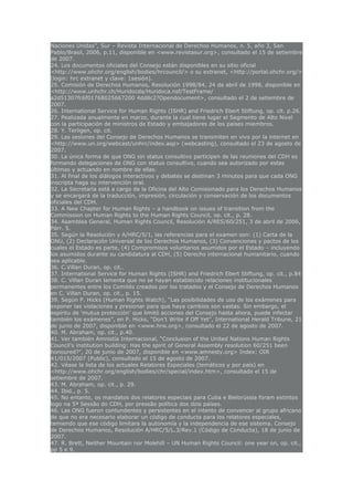 Naciones Unidas”, Sur – Revista Internacional de Derechos Humanos, n. 5, año 3, San
Pablo/Brasil, 2006, p.11, disponible en <www.revistasur.org>, consultado el 15 de setiembre
de 2007.
24. Los documentos oficiales del Consejo están disponibles en su sitio oficial
<http://www.ohchr.org/english/bodies/hrcouncil/> o su extranet, <http://portal.ohchr.org/>
(login: hrc extranet y clave: 1sesión).
25. Comisión de Derechos Humanos, Resolución 1998/84, 24 de abril de 1998, disponible en
<http://www.unhchr.ch/Huridocda/Huridoca.nsf/TestFrame/
a2d51307fc6f01768025667200 4dd8c2?Opendocument>, consultado el 2 de setiembre de
2007.
26. International Service for Human Rights (ISHR) and Friedrich Ebert Stiftung, op. cit. p.26.
27. Pealizada anualmente en marzo, durante la cual tiene lugar el Segmento de Alto Nivel
con la participación de ministros de Estado y embajadores de los países miembros.
28. Y. Terligen, op. cit.
29. Las sesiones del Consejo de Derechos Humanos se transmiten en vivo por la internet en
<http://www.un.org/webcast/unhrc/index.asp> (webcasting), consultado el 23 de agosto de
2007.
30. La única forma de que ONG sin status consultivo participen de las reuniones del CDH es
formando delegaciones de ONG con status consultivo, cuando sea autorizado por estas
últimas y actuando en nombre de ellas.
31. Al final de los diálogos interactivos y debates se destinan 3 minutos para que cada ONG
inscripta haga su intervención oral.
32. La Secretaría está a cargo de la Oficina del Alto Comisionado para los Derechos Humanos
y se encargará de la traducción, impresión, circulación y conservación de los documentos
oficiales del CDH.
33. A New Chapter for Human Rights – a handbook on issues of transition from the
Commission on Human Rights to the Human Rights Council, op. cit., p. 28.
34. Asamblea General, Human Rights Council, Resolución A/RES/60/251, 3 de abril de 2006,
Párr. 5.
35. Según la Resolución y A/HRC/5/1, las referencias para el examen son: (1) Carta de la
ONU, (2) Declaración Universal de los Derechos Humanos, (3) Convenciones y pactos de los
cuales el Estado es parte, (4) Compromisos voluntarios asumidos por el Estado – incluyendo
los asumidos durante su candidatura al CDH, (5) Derecho internacional humanitario, cuando
sea aplicable.
36. C.Villan Duran, op. cit..
37. International Service for Human Rights (ISHR) and Friedrich Ebert Stiftung, op. cit., p.84
38. C. Villan Duran lamenta que no se hayan establecido relaciones institucionales
permanentes entre los Comités creados por los tratados y el Consejo de Derechos Humanos
en C. Villan Duran, op. cit., p. 15.
39. Según P. Hicks (Human Rights Watch), “Las posibilidades de uso de los exámenes para
exponer las violaciones y presionar para que haya cambios son vastas. Sin embargo, el
espíritu de ‘mutua protección’ que limitó acciones del Consejo hasta ahora, puede infectar
también los exámenes”, en P. Hicks, “Don’t Write if Off Yet”, International Herald Tribune, 21
de junio de 2007, disponible en <www.hrw.org>, consultado el 22 de agosto de 2007.
40. M. Abraham, op. cit., p.40.
41. Ver también Amnistía Internacional, “Conclusion of the United Nations Human Rights
Council’s institution building: Has the spirit of General Assembly resolution 60/251 been
honoured?”, 20 de junio de 2007, disponible en <www.amnesty.org> Index: OIR
41/015/2007 (Public), consultado el 15 de agosto de 2007.
42. Véase la lista de los actuales Relatores Especiales (temáticos y por país) en
<http://www.ohchr.org/english/bodies/chr/special/index.htm>, consultado el 15 de
setiembre de 2007.
43. M. Abraham, op. cit., p. 29.
44. Ibid., p. 5.
45. No entanto, os mandatos dos relatores especiais para Cuba e Bielorússia foram extintos
logo na 5ª Sessão do CDH, por pressão política dos dois países.
46. Las ONG fueron contundentes y persistentes en el intento de convencer al grupo africano
de que no era necesario elaborar un código de conducta para los relatores especiales,
temiendo que ese código limitara la autonomía y la independencia de ese sistema. Consejo
de Derechos Humanos, Resolución A/HRC/5/L.3/Rev.1 (Código de Conducta), 18 de junio de
2007.
47. R. Brett, Neither Mountain nor Molehill – UN Human Rights Council: one year on, op. cit.,
pp 5 e 9.
 