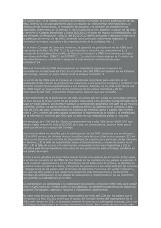 Es notorio que, en la extinta Comisión de Derechos Humanos, la activa participación de las
ONG contribuyó considerablemente para la creación de instrumentos internacionales, la
aprobación de resoluciones, la realización de estudios y la creación de procedimientos
especiales, entre otros.11 El artículo 71 de la Carta de la ONU legitima la acción de las ONG
y atribuye al Consejo Económico y Social (ECOSOC) el papel de regular tal participación. En
ese contexto, la Resolución 1996/31 del ECOSOC12 define principios y derechos relativos a
la participación formal de las ONG, teniendo como principal instrumento regulador la
concesión del status consultivo a las organizaciones de la sociedad civil.13
En el nuevo Consejo de Derechos Humanos, la garantía de participación de las ONG está
expresada en la Res. 60/251: “[...] la participación y consulta con observadores [...]
incluyendo Instituciones Nacionales de Derechos Humanos y ONG debe basarse en reglas
que observen la Res. 1996/31 del ECOSOC [...] y prácticas observadas en la Comisión de
Derechos Humanos, con miras a asegurar la más efectiva contribución de esas
entidades”.14
Hasta el momento las ONG desempeñaron un importante papel en el proceso de
consolidación institucional del CDH. En el primer año 284 ONG participaron de los trabajos
del Consejo, número un poco inferior al de la antigua Comisión.15
La acción de las ONG ante el Consejo es considerada importante para acercarlo a las
realidades locales donde se producen las violaciones a los derechos humanos y contribuir con
distintos conocimientos especializados a sus trabajos. Además, es de vital importancia que
las ONG hagan un seguimiento de las posiciones de los países miembros y de los
observadores del CDH, procurando influenciarlos siempre que sea necesario.
El fortalecimiento de la participación de ONG de países del Sur Global se demuestra esencial
no sólo porque la mayor parte de las grandes violaciones a los derechos fundamentales tiene
lugar en estos países, sino también porque la composición geográfica del CDH les da mayoría
numérica. Juntos, los países africanos y asiáticos tienen 26 asientos en el Consejo, o sea,
más de 55% del total. Considerando los 8 países de América Latina y Caribe, ese número
sube a 72%. Muchos de estos países cuestionan la legitimidad de la acción y la credibilidad
de la información emitidas por ONG que no sean de sus respectivos países o regiones.
Sin embargo, las ONG del Sur Global corresponden hoy a sólo 33% de las 3050 ONG que
tienen status consultivo ante el ECOSOC16 y que, en consecuencia, podrían tener plena
participación en los trabajos del Consejo.
Son innumerables los desafíos para la participación de las ONG, entre los que se destacan:
(1) el difícil proceso de obtener status consultivo para las que todavía no lo poseen; (2) los
altos costos financieros y la falta de disponibilidad de cuadros para participar de las sesiones
en Ginebra; (3) la falta de capacitación sobre el funcionamiento y modos de acción en el
CDH; (4) la falta de acceso a la información, incluyendo la barreras lingüísticas y (5) la
dificultad para divisar beneficios concretos de esa participación para el trabajo cotidiano en
sus países de origen.
Frente a estos desafíos es importante buscar formas innovadoras de actuación. Entre estas,
la acción permanente de las ONG del Sur Global en las capitales de sus países es esencial. A
nivel nacional, especialmente en los Ministerios de las Relaciones Exteriores, se deciden las
grandes líneas de política externa, incluyendo las posiciones a ser adoptadas por las misiones
y delegaciones de los países ante el Consejo de Derechos Humanos. Se vuelve imperativo,
así, que las ONG exijan a sus respectivos gobiernos más transparencia y mecanismos
formales de participación en las etapas de elaboración e implementación de las directrices
que guiarán sus actuaciones en el CDH.
La coordinación de estrategias y la elaboración de acciones conjuntas entre ONG para actuar
ante el CDH, tanto en Ginebra como en las capitales, es también fundamental por potenciar
acciones individuales, optimizar recursos e intercambiar experiencias.
No cabe duda de que los principales responsables del éxito del CDH son los países que lo
componen. La Res. 60/251 prevé que el status del Consejo dentro del organigrama de la
ONU será revisto en 2011, y se puede convertir en uno de sus principales órganos, junto con
el Consejo de Seguridad y el Consejo Económico y Social. Este cambio de estructura, más
 