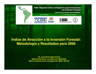 Índice de Atracción a la Inversión Forestal:
Metodología y Resultados para 2006
Dr. José Rente Nascimento
Especialista Senior en Recursos Naturales,
Banco Interamericano de Desarrollo (BID) | EE.UU.
 