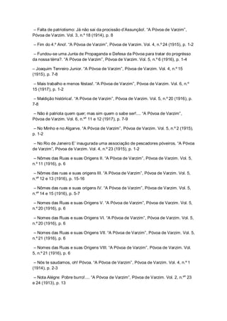 – Falta de patriotismo: Já não sai da procissão d’Assunção!. “A Póvoa de Varzim”,
Póvoa de Varzim. Vol. 3, n.º 18 (1914), p. 8
– Fim do 4.º Ano!. “A Póvoa de Varzim”, Póvoa de Varzim. Vol. 4, n.º 24 (1915), p. 1-2
– Fundou-se uma Junta de Propaganda e Defesa da Póvoa para tratar do progrésso
da nossa térra?. “A Póvoa de Varzim”, Póvoa de Varzim. Vol. 5, n.º 6 (1916), p. 1-4
– Joaquim Tenreiro Junior. “A Póvoa de Varzim”, Póvoa de Varzim. Vol. 4, n.º 15
(1915), p. 7-8
– Mais trabalho e menos féstas!. “A Póvoa de Varzim”, Póvoa de Varzim. Vol. 6, n.º
15 (1917), p. 1-2
– Maldição histórica!. “A Póvoa de Varzim”, Póvoa de Varzim. Vol. 5, n.º 20 (1916), p.
7-8
– Não é patriota quem quer; mas sim quem o sabe ser!.... “A Póvoa de Varzim”,
Póvoa de Varzim. Vol. 6, n.ºs
11 e 12 (1917), p. 7-9
– No Minho e no Algarve. “A Póvoa de Varzim”, Póvoa de Varzim. Vol. 5, n.º 2 (1915),
p. 1-2
– No Rio de Janeiro E’ inaugurada uma associação de pescadores póveiros. “A Póvoa
de Varzim”, Póvoa de Varzim. Vol. 4, n.º 23 (1915), p. 1-2
– Nômes das Ruas e suas Origens II. “A Póvoa de Varzim”, Póvoa de Varzim. Vol. 5,
n.º 11 (1916), p. 6
– Nômes das ruas e suas origens III. “A Póvoa de Varzim”, Póvoa de Varzim. Vol. 5,
n.ºs
12 e 13 (1916), p. 15-16
– Nômes das ruas e suas origens IV. “A Póvoa de Varzim”, Póvoa de Varzim. Vol. 5,
n.ºs
14 e 15 (1916), p. 5-7
– Nomes das Ruas e suas Origens V. “A Póvoa de Varzim”, Póvoa de Varzim. Vol. 5,
n.º 20 (1916), p. 6
– Nomes das Ruas e suas Origens VI. “A Póvoa de Varzim”, Póvoa de Varzim. Vol. 5,
n.º 20 (1916), p. 6
– Nomes das Ruas e suas Origens VII. “A Póvoa de Varzim”, Póvoa de Varzim. Vol. 5,
n.º 21 (1916), p. 6
– Nomes das Ruas e suas Origens VIII. “A Póvoa de Varzim”, Póvoa de Varzim. Vol.
5, n.º 21 (1916), p. 6
– Nós te saudamos, oh! Póvoa. “A Póvoa de Varzim”, Póvoa de Varzim. Vol. 4, n.º 1
(1914), p. 2-3
– Nota Alégre: Pobre burro!.... “A Póvoa de Varzim”, Póvoa de Varzim. Vol. 2, n.ºs
23
e 24 (1913), p. 13
 