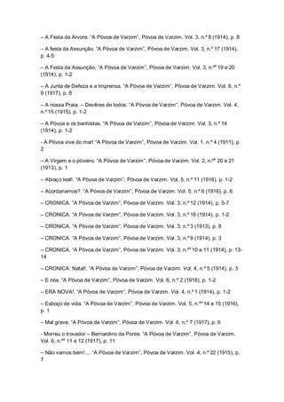 – A Festa da Arvore. “A Póvoa de Varzim”, Póvoa de Varzim. Vol. 3, n.º 8 (1914), p. 8
– A festa da Assunção. “A Póvoa de Varzim”, Póvoa de Varzim. Vol. 3, n.º 17 (1914),
p. 4-5
– A Festa da Assunção. “A Póvoa de Varzim”, Póvoa de Varzim. Vol. 3, n.ºs
19 e 20
(1914), p. 1-2
– A Junta de Defeza e a Imprensa. “A Póvoa de Varzim”, Póvoa de Varzim. Vol. 6, n.º
9 (1917), p. 6
– A nossa Praia. – Devêres de todos. “A Póvoa de Varzim”, Póvoa de Varzim. Vol. 4,
n.º 15 (1915), p. 1-2
– A Póvoa e os banhistas. “A Póvoa de Varzim”, Póvoa de Varzim. Vol. 3, n.º 14
(1914), p. 1-2
- A Póvoa vive do mar! “A Póvoa de Varzim”, Póvoa de Varzim. Vol. 1, n.º 4 (1911), p.
2
– A Virgem e o póveiro. “A Póvoa de Varzim”, Póvoa de Varzim. Vol. 2, n.ºs
20 e 21
(1913), p. 1
– Abraço leal!. “A Póvoa de Varzim”, Póvoa de Varzim. Vol. 5, n.º 11 (1916), p. 1-2
– Acordariamos?. “A Póvoa de Varzim”, Póvoa de Varzim. Vol. 5, n.º 6 (1916), p. 6
– CRONICA. “A Póvoa de Varzim”, Póvoa de Varzim. Vol. 3, n.º 12 (1914), p. 5-7
– CRONICA. “A Póvoa de Varzim”, Póvoa de Varzim. Vol. 3, n.º 16 (1914), p. 1-2
– CRONICA. “A Póvoa de Varzim”, Póvoa de Varzim. Vol. 3, n.º 3 (1913), p. 8
– CRONICA. “A Póvoa de Varzim”, Póvoa de Varzim. Vol. 3, n.º 9 (1914), p. 3
– CRONICA. “A Póvoa de Varzim”, Póvoa de Varzim. Vol. 3, n.ºs
10 e 11 (1914), p. 13-
14
– CRONICA: Natal!. “A Póvoa de Varzim”, Póvoa de Varzim. Vol. 4, n.º 5 (1914), p. 3
– E nós. “A Póvoa de Varzim”, Póvoa de Varzim. Vol. 6, n.º 2 (1916), p. 1-2
– ERA NOVA!. “A Póvoa de Varzim”, Póvoa de Varzim. Vol. 4, n.º 1 (1914), p. 1-2
– Esboço de vida. “A Póvoa de Varzim”, Póvoa de Varzim. Vol. 5, n.ºs
14 e 15 (1916),
p. 1
– Mal grave. “A Póvoa de Varzim”, Póvoa de Varzim. Vol. 6, n.º 7 (1917), p. 6
- Morreu o trovador – Bernardino da Ponte. “A Póvoa de Varzim”, Póvoa de Varzim.
Vol. 6, n.ºs
11 e 12 (1917), p. 11
– Não vamos bem!.... “A Póvoa de Varzim”, Póvoa de Varzim. Vol. 4, n.º 22 (1915), p.
7
 