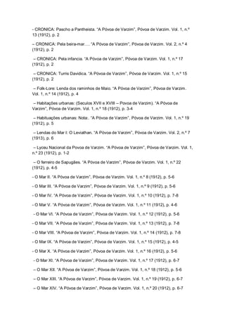 - CRONICA: Pascho a Pantheista. “A Póvoa de Varzim”, Póvoa de Varzim. Vol. 1, n.º
13 (1912), p. 2
– CRONICA: Pela beira-mar…. “A Póvoa de Varzim”, Póvoa de Varzim. Vol. 2, n.º 4
(1912), p. 2
– CRONICA: Pela infancia. “A Póvoa de Varzim”, Póvoa de Varzim. Vol. 1, n.º 17
(1912), p. 2
– CRONICA: Turris Davidica. “A Póvoa de Varzim”, Póvoa de Varzim. Vol. 1, n.º 15
(1912), p. 2
– Folk-Lore: Lenda dos raminhos de Maio. “A Póvoa de Varzim”, Póvoa de Varzim.
Vol. 1, n.º 14 (1912), p. 4
– Habitações urbanas: (Seculos XVII e XVIII – Povoa de Varzim). “A Póvoa de
Varzim”, Póvoa de Varzim. Vol. 1, n.º 18 (1912), p. 3-4
– Habituações urbanas: Nota:. “A Póvoa de Varzim”, Póvoa de Varzim. Vol. 1, n.º 19
(1912), p. 5
– Lendas do Mar I: O Leviathan. “A Póvoa de Varzim”, Póvoa de Varzim. Vol. 2, n.º 7
(1913), p. 6
– Lyceu Nacional da Povoa de Varzim. “A Póvoa de Varzim”, Póvoa de Varzim. Vol. 1,
n.º 23 (1912), p. 1-2
– O ferreiro de Sapugães. “A Póvoa de Varzim”, Póvoa de Varzim. Vol. 1, n.º 22
(1912), p. 4-5
- O Mar II. “A Póvoa de Varzim”, Póvoa de Varzim. Vol. 1, n.º 8 (1912), p. 5-6
- O Mar III. “A Póvoa de Varzim”, Póvoa de Varzim. Vol. 1, n.º 9 (1912), p. 5-6
- O Mar IV. “A Póvoa de Varzim”, Póvoa de Varzim. Vol. 1, n.º 10 (1912), p. 7-8
- O Mar V. “A Póvoa de Varzim”, Póvoa de Varzim. Vol. 1, n.º 11 (1912), p. 4-6
- O Mar VI. “A Póvoa de Varzim”, Póvoa de Varzim. Vol. 1, n.º 12 (1912), p. 5-6
- O Mar VII. “A Póvoa de Varzim”, Póvoa de Varzim. Vol. 1, n.º 13 (1912), p. 7-8
- O Mar VIII. “A Póvoa de Varzim”, Póvoa de Varzim. Vol. 1, n.º 14 (1912), p. 7-8
- O Mar IX. “A Póvoa de Varzim”, Póvoa de Varzim. Vol. 1, n.º 15 (1912), p. 4-5
- O Mar X. “A Póvoa de Varzim”, Póvoa de Varzim. Vol. 1, n.º 16 (1912), p. 5-6
- O Mar XI. “A Póvoa de Varzim”, Póvoa de Varzim. Vol. 1, n.º 17 (1912), p. 6-7
– O Mar XII. “A Póvoa de Varzim”, Póvoa de Varzim. Vol. 1, n.º 18 (1912), p. 5-6
– O Mar XIII. “A Póvoa de Varzim”, Póvoa de Varzim. Vol. 1, n.º 19 (1912), p. 6-7
– O Mar XIV. “A Póvoa de Varzim”, Póvoa de Varzim. Vol. 1, n.º 20 (1912), p. 6-7
 