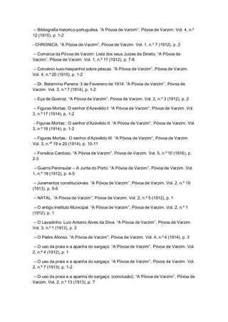 – Bibliografia historico-portuguêsa. “A Póvoa de Varzim”, Póvoa de Varzim. Vol. 4, n.º
12 (1915), p. 1-2
- CHRONICA. “A Póvoa de Varzim”, Póvoa de Varzim. Vol. 1, n.º 7 (1912), p. 2
– Comarca da Póvoa de Varzim: Lista dos seus Juizes de Direito. “A Póvoa de
Varzim”, Póvoa de Varzim. Vol. 1, n.º 17 (1912), p. 7-8
– Convénio luso-hespanhol sobre péscas. “A Póvoa de Varzim”, Póvoa de Varzim.
Vol. 4, n.º 20 (1915), p. 1-2
– Dr. Belarmino Pereira: 3 de Fevereiro de 1914. “A Póvoa de Varzim”, Póvoa de
Varzim. Vol. 3, n.º 7 (1914), p. 1-2
– Eça de Queiroz. “A Póvoa de Varzim”, Póvoa de Varzim. Vol. 2, n.º 3 (1912), p. 2
– Figuras Mortas: O senhor d’Azevêdo I: “A Póvoa de Varzim”, Póvoa de Varzim. Vol.
3, n.º 17 (1914), p. 1-2
- Figuras Mortas:: O senhor d’Azevêdo II. “A Póvoa de Varzim”, Póvoa de Varzim. Vol.
3, n.º 18 (1914), p. 1-2
– Figuras Mortas:: O senhor d’Azevêdo III. “A Póvoa de Varzim”, Póvoa de Varzim.
Vol. 3, n.ºs
19 e 20 (1914), p. 10-11
– Fonsêca Cardoso. “A Póvoa de Varzim”, Póvoa de Varzim. Vol. 5, n.º 10 (1916), p.
2-3
– Guerra Peninsular – A Junta do Porto. “A Póvoa de Varzim”, Póvoa de Varzim. Vol.
1, n.º 18 (1912), p. 4-5
– Juramentos constitucionais. “A Póvoa de Varzim”, Póvoa de Varzim. Vol. 2, n.º 19
(1913), p. 5-6
– NATAL. “A Póvoa de Varzim”, Póvoa de Varzim. Vol. 2, n.º 5 (1912), p. 1
– O antigo Instituto Municipal. “A Póvoa de Varzim”, Póvoa de Varzim. Vol. 2, n.º 1
(1912), p. 1
– O Lavadinho: Luiz Antonio Alves da Silva. “A Póvoa de Varzim”, Póvoa de Varzim.
Vol. 3, n.º 1 (1913), p. 2
– O Padre Afonso. “A Póvoa de Varzim”, Póvoa de Varzim. Vol. 4, n.º 4 (1914), p. 3
– O uso da praia e a apanha do sargaço. “A Póvoa de Varzim”, Póvoa de Varzim. Vol.
2, n.º 4 (1912), p. 1
– O uso da praia e a apanha do sargaço. “A Póvoa de Varzim”, Póvoa de Varzim. Vol.
2, n.º 7 (1913), p. 1-2
– O uso da praia e a apanha do sargaço: (conclusão). “A Póvoa de Varzim”, Póvoa de
Varzim. Vol. 2, n.º 13 (1913), p. 7
 