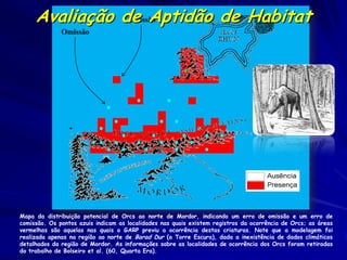 Avaliação de Aptidão de Habitat
               Comissão
              Omissão




Mapa da distribuição potencial de Orcs ao norte de Mordor, indicando um erro de omissão e um erro de
comissão. Os pontos azuis indicam as localidades nas quais existem registros da ocorrência de Orcs; as áreas
vermelhas são aquelas nas quais o GARP previu a ocorrência destas criaturas. Note que a modelagem foi
realizada apenas na região ao norte de Barad Dur (a Torre Escura), dada a inexistência de dados climáticos
detalhados da região de Mordor. As informações sobre as localidades de ocorrência dos Orcs foram retiradas
do trabalho de Bolseiro et al. (60, Quarta Era).
 