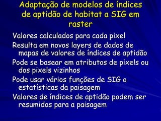 Adaptação de modelos de índices
 de aptidão de habitat a SIG em
             raster
Valores calculados para cada pixel
Resulta em novos layers de dados de
  mapas de valores de índices de aptidão
Pode se basear em atributos de pixels ou
  dos pixels vizinhos
Pode usar vários funções de SIG o
  estatísticas da paisagem
Valores de índices de aptidão podem ser
  resumidos para a paisagem
 
