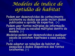 Modelos de índice de
    aptidão de habitat
Podem ser desenvolvidos de conhecimento
  existente ou dados que pode incluir dados
  publicados e opinião de expertos. (+)
Podem usar fontes múltiplas de informação
  para índices ou escalas múltiplas dentro do
  modelo. (+)
Modelos podem ser desenvolvidos a qualquer
  escala se existem hipóteses a essa escala.
  (+)
Pode adaptar as relações de habitat de
  pesquisas a dados disponíveis das fontes
  existentes. (+)
 