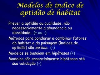 Modelos de índice de
    aptidão de habitat
Prever a aptidão ou qualidade, não
  necessariamente a abundancia ou
  densidade. (+ ou -)
Métodos para ponderar e combinar fatores
  do habitat e da paisagem (índices de
  aptidão) são ad hoc. (-)
Modelos se baseiam em hipóteses (+)
Modelos são essencialmente hipóteses até
  sua validação (-)
 