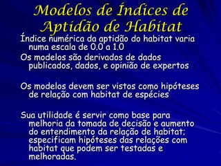 Modelos de Índices de
   Aptidão de Habitat
Índice numérica da aptidão do habitat varia
  numa escala de 0.0 a 1.0
Os modelos são derivados de dados
  publicados, dados, e opinião de expertos

Os modelos devem ser vistos como hipóteses
 de relação com habitat de espécies

Sua utilidade é servir como base para
  melhoria da tomada de decisão e aumento
  do entendimento da relação de habitat;
  especificam hipóteses das relações com
  habitat que podem ser testadas e
  melhoradas.
 