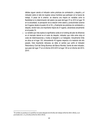débiles siguen siendo el indicador sobre prácticas de contratación y despido y el
indicador sobre el ratio de mujeres versus hombres que participan en la fuerza de
trabajo. A pesar de lo anterior, se observa una mejora en variables como la
flexibilidad en la determinación del salario (se pasó del lugar 37 en 2012 al lugar 19
en la actualidad), la percepción de la relación entre salario y productividad (avance
de 9 lugares desde el puesto 42 al 33), y finalmente las prácticas de contratación y
despido, donde hubo una importante mejora de 21 lugares, ubicándose actualmente
en el puesto 74.
o La variable que más explica la significativa caída en el ranking del pilar de eficiencia
en el mercado laboral es el costo de despido, indicador que mide entre otros el
costo de indemnizaciones y multas al despedir a un trabajador. Actualmente Chile
se ubica en el lugar 120, retrocediendo 43 lugares respecto a la medición del año
pasado. Este importante retroceso se debe al cambio que sufrió el indicador
Redundancy Cost del Doing Business del Banco Mundial, fuente de este indicador,
que pasó del lugar 77 en el informe 2012-2013 al lugar 120 en el informe del 201320141.

1

El cambio se produce al cuantificar el costo después de 20 años de trabajo (informe 2011-2012), a un
promedio de 1, 5 y 10 años (informe 2012-2013).

14

 