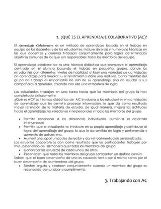 2. ¿QUÉ ES EL APRENDIZAJE COLABORATIVO (AC)? 
El Aprendizaje Colaborativo es un método de aprendizaje basado en el t rabajo en 
equipo de los docentes y de los estudiantes. Incluye diversas y numerosas técnicas en 
las que docentes y alumnos t rabajan conjuntamente para lograr determinados 
objet ivos comunes de los que son responsables todos los miembros del equipo. 
El aprendizaje colaborat ivo es una técnica didáct ica que promueve el aprendizaje 
cent rado en el alumno basando el t rabajo en pequeños grupos, donde los 
estudiantes con diferentes niveles de habilidad ut ilizan una variedad de act ividades 
de aprendizaje para mejorar su entendimiento sobre una materia. Cada miembro del 
grupo de t rabajo es responsable no solo de su aprendizaje, sino de ayudar a sus 
compañeros a aprender, creando con ello una atmósfera de logro. 
Los estudiantes t rabajan en una tarea hasta que los miembros del grupo la han 
completado exitosamente. 
¿Qué es AC? La técnica didáct ica de AC involucra a los estudiantes en act ividades 
de aprendizaje que les permite procesar información, lo que da como resultado 
mayor retención de la materia de estudio, de igual manera, mejora las act itudes 
hacia el aprendizaje, las relaciones interpersonales y hacia los miembros del grupo. 
 Permite reconocer a las diferencias individuales, aumenta el desarrollo 
interpersonal. 
 Permite que el estudiante se involucre en su propio aprendizaje y cont ribuye al 
logro del aprendizaje del grupo, lo que le da sent ido de logro y pertenencia y 
aumento de autoest ima. 
 Aumenta las oportunidades de recibir y dar ret roalimentación personalizada. 
Los esfuerzos cooperat ivos dan como resultado que los part icipantes t rabajen por 
mutuo beneficio de tal manera que todos los miembros del grupo: 
 Ganan por los esfuerzos de cada uno y de ot ros. 
 Reconocen que todos los miembros del grupo comparten un dest ino común 
Saben que el buen desempeño de uno es causado tanto por sí mismo como por el 
buen desempeño de los miembros del grupo. 
 Sienten orgullo y celebran conjuntamente cuando un miembro del grupo es 
reconocido por su labor o cumplimento. 
3. Trabajando con AC 
 