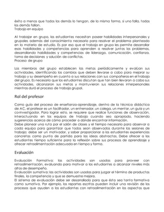 éxito a menos que todos los demás lo tengan, de la misma forma, si uno falla, todos 
los demás fallan. 
Trabajo en equipo 
Al t rabajar en grupo, los estudiantes necesitan poseer habilidades interpersonales y 
grupales además del conocimiento necesario para resolver el problema planteado 
en la materia de estudio. Es por eso que el t rabajo en grupo les permite desarrollar 
esas habilidades y competencias para aprenden a resolver juntos los problemas, 
desarrollando habilidades y competencias de liderazgo, comunicación, confianza, 
toma de decisiones y solución de conflictos. 
Proceso de grupo 
Los miembros del grupo establecen las metas periódicamente y evalúan sus 
act ividades, ident ificando los cambios que deben llevarse a cabo para mejorar su 
t rabajo y su desempeño en cuanto a sus relaciones con sus compañeros en el t rabajo 
del grupo. Es necesario que los estudiantes discutan que tan bien llevaron a cabo sus 
act ividades, alcanzaron sus metas y mantuvieron sus relaciones interpersonales 
mient ras duró el proceso de t rabajo grupal. 
Rol del profesor 
Como guía del proceso de enseñanza-aprendizaje, dent ro de la técnica didáct ica 
de AC, el profesor es un facilitador, un ent renador, un colega, un mentor, un guía y un 
co-invest igador. Para lograr esto, se requiere que realice funciones de observación, 
interactuando en los equipos de t rabajo cuando sea apropiado, haciendo 
sugerencias acerca de cómo proceder o dónde encont rar información. 
Debe planear una ruta por el salón de clases y el t iempo necesario para observar a 
cada equipo para garant izar que todos sean observados durante las sesiones de 
t rabajo; debe ser un mot ivador, y saber proporcionar a los estudiantes experiencias 
concretas como punto de part ida para las ideas abst ractas. Debe ofrecer a los 
estudiantes t iempo suficiente para la reflexión sobre sus procesos de aprendizaje y 
ofrecer ret roalimentación adecuada en t iempo y forma. 
Evaluación 
Evaluación Format iva: las act ividades son usadas para proveer con 
ret roalimentación, evaluando para mot ivar a los estudiantes a alcanzar niveles más 
altos de desempeño. 
Evaluación sumat iva: las act ividades son usadas para juzgar el término de productos 
finales, la competencia y que se demuest re mejora. 
El sistema de evaluación debe ser desarrollado para que ésta sea tanto format iva 
como sumat iva. Por ejemplo, los reportes escritos pueden incluir una revisión de los 
procesos que ayuden a los estudiantes con ret roalimentación en los aspectos que 
 