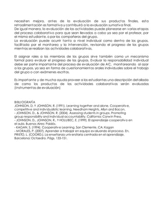 necesiten mejora, antes de la evaluación de sus productos finales, esta 
ret roalimentación es format iva y cont ribuirá a la evaluación sumat iva final. 
De igual manera, la evaluación de las act ividades puede planearse en varias etapas 
del proceso colaborat ivo para que sean llevadas a cabo ya sea por el profesor, por 
el mismo estudiante, o por los compañeros del grupo. 
La evaluación puede ocurrir tanto a nivel individual como dent ro de los grupos, 
facilitada por el monitoreo y la intervención, revisando el progreso de los grupos 
mient ras se realizan las act ividades colaborat ivas. 
El asignar roles a los miembros de los grupos sirve también como un mecanismo 
formal para evaluar el progreso de los grupos. Evaluar la responsabilidad individual 
debe ser parte importante del proceso de evaluación de AC, monitoreando al azar 
a los grupos, ya sea en forma de cuest ionamientos orales individuales sobre el t rabajo 
del grupo o con exámenes escritos. 
Es importante y de mucha ayuda proveer a los estudiantes una descripción detallada 
de como los productos de las act ividades colaborat ivas serán evaluadas 
(Inst rumentos de evaluación) 
BIBLIOGRAFÍA 
JOHNSON, D. Y JOHNSON, R. (1991). Learning together and alone. Cooperative, 
competitive and indiv idualistic learning. Needham Heights, Allyn and Bacon. 
- JOHNSON, D., & JOHNSON, R. (2004). Assessing students in groups. Promoting 
group responsibility and indiv idual accountability. California: Corwin Press. 
- JOHNSON, D., JOHNSON, R., Y HOLUBEC, E. (1999). El aprendizaje cooperativo en 
el aula. Buenos Aires: Paidós. 
- KAGAN, S. (1994). Cooperative Learning. San Clemente, CA: Kagan 
- MORALES, P. (2007). Aprender a trabajar en equipo evaluando el proceso. En, 
PRIETO, L. (COORD.). La enseñanza universitaria centrada en el aprendizaje. 
Barcelona: Octaedro. Págs. 133-151. 
