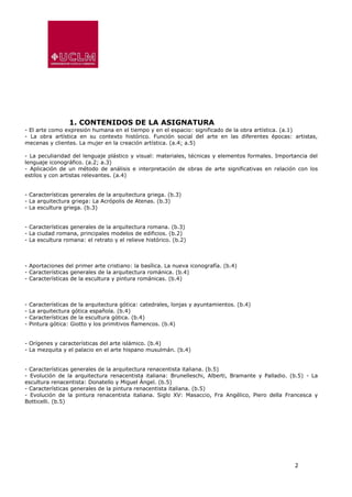 2
1. CONTENIDOS DE LA ASIGNATURA
- El arte como expresión humana en el tiempo y en el espacio: significado de la obra artística. (a.1)
- La obra artística en su contexto histórico. Función social del arte en las diferentes épocas: artistas,
mecenas y clientes. La mujer en la creación artística. (a.4; a.5)
- La peculiaridad del lenguaje plástico y visual: materiales, técnicas y elementos formales. Importancia del
lenguaje iconográfico. (a.2; a.3)
- Aplicación de un método de análisis e interpretación de obras de arte significativas en relación con los
estilos y con artistas relevantes. (a.4)
- Características generales de la arquitectura griega. (b.3)
- La arquitectura griega: La Acrópolis de Atenas. (b.3)
- La escultura griega. (b.3)
- Características generales de la arquitectura romana. (b.3)
- La ciudad romana, principales modelos de edificios. (b.2)
- La escultura romana: el retrato y el relieve histórico. (b.2)
- Aportaciones del primer arte cristiano: la basílica. La nueva iconografía. (b.4)
- Características generales de la arquitectura románica. (b.4)
- Características de la escultura y pintura románicas. (b.4)
- Características de la arquitectura gótica: catedrales, lonjas y ayuntamientos. (b.4)
- La arquitectura gótica española. (b.4)
- Características de la escultura gótica. (b.4)
- Pintura gótica: Giotto y los primitivos flamencos. (b.4)
- Orígenes y características del arte islámico. (b.4)
- La mezquita y el palacio en el arte hispano musulmán. (b.4)
- Características generales de la arquitectura renacentista italiana. (b.5)
- Evolución de la arquitectura renacentista italiana: Brunelleschi, Alberti, Bramante y Palladio. (b.5) - La
escultura renacentista: Donatello y Miguel Ángel. (b.5)
- Características generales de la pintura renacentista italiana. (b.5)
- Evolución de la pintura renacentista italiana. Siglo XV: Masaccio, Fra Angélico, Piero della Francesca y
Botticelli. (b.5)
 