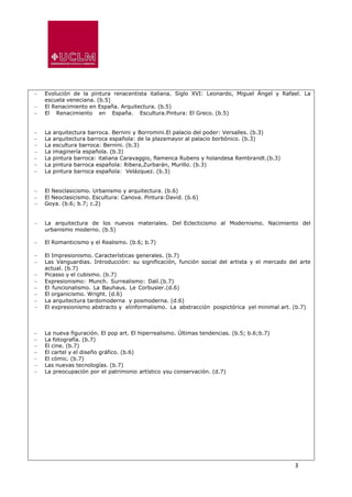 3
 Evolución de la pintura renacentista italiana. Siglo XVI: Leonardo, Miguel Ángel y Rafael. La
escuela veneciana. (b.5)
 El Renacimiento en España. Arquitectura. (b.5)
 El Renacimiento en España. Escultura.Pintura: El Greco. (b.5)
 La arquitectura barroca. Bernini y Borromini.El palacio del poder: Versalles. (b.3)
 La arquitectura barroca española: de la plazamayor al palacio borbónico. (b.3)
 La escultura barroca: Bernini. (b.3)
 La imaginería española. (b.3)
 La pintura barroca: italiana Caravaggio, flamenca Rubens y holandesa Rembrandt.(b.3)
 La pintura barroca española: Ribera,Zurbarán, Murillo. (b.3)
 La pintura barroca española: Velázquez. (b.3)
 El Neoclasicismo. Urbanismo y arquitectura. (b.6)
 El Neoclasicismo. Escultura: Canova. Pintura:David. (b.6)
 Goya. (b.6; b.7; c.2)
 La arquitectura de los nuevos materiales. Del Eclecticismo al Modernismo. Nacimiento del
urbanismo moderno. (b.5)
 El Romanticismo y el Realismo. (b.6; b.7)
 El Impresionismo. Características generales. (b.7)
 Las Vanguardias. Introducción: su significación, función social del artista y el mercado del arte
actual. (b.7)
 Picasso y el cubismo. (b.7)
 Expresionismo: Munch. Surrealismo: Dalí.(b.7)
 El funcionalismo. La Bauhaus. Le Corbusier.(d.6)
 El organicismo. Wright. (d.6)
 La arquitectura tardomoderna y posmoderna. (d.6)
 El expresionismo abstracto y elinformalismo. La abstracción pospictórica yel minimal art. (b.7)
 La nueva figuración. El pop art. El hiperrealismo. Últimas tendencias. (b.5; b.6;b.7)
 La fotografía. (b.7)
 El cine. (b.7)
 El cartel y el diseño gráfico. (b.6)
 El cómic. (b.7)
 Las nuevas tecnologías. (b.7)
 La preocupación por el patrimonio artístico ysu conservación. (d.7)
 