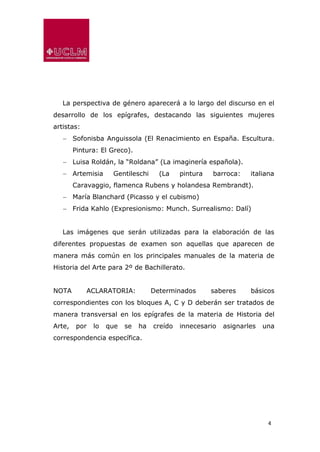 4
La perspectiva de género aparecerá a lo largo del discurso en el
desarrollo de los epígrafes, destacando las siguientes mujeres
artistas:
 Sofonisba Anguissola (El Renacimiento en España. Escultura.
Pintura: El Greco).
 Luisa Roldán, la “Roldana” (La imaginería española).
 Artemisia Gentileschi (La pintura barroca: italiana
Caravaggio, flamenca Rubens y holandesa Rembrandt).
 María Blanchard (Picasso y el cubismo)
 Frida Kahlo (Expresionismo: Munch. Surrealismo: Dalí)
Las imágenes que serán utilizadas para la elaboración de las
diferentes propuestas de examen son aquellas que aparecen de
manera más común en los principales manuales de la materia de
Historia del Arte para 2º de Bachillerato.
NOTA ACLARATORIA: Determinados saberes básicos
correspondientes con los bloques A, C y D deberán ser tratados de
manera transversal en los epígrafes de la materia de Historia del
Arte, por lo que se ha creído innecesario asignarles una
correspondencia específica.
 