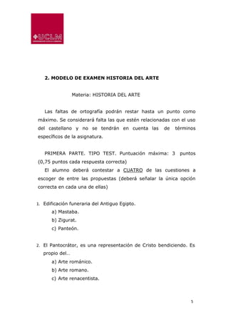 5
2. MODELO DE EXAMEN HISTORIA DEL ARTE
Materia: HISTORIA DEL ARTE
Las faltas de ortografía podrán restar hasta un punto como
máximo. Se considerará falta las que estén relacionadas con el uso
del castellano y no se tendrán en cuenta las de términos
específicos de la asignatura.
PRIMERA PARTE. TIPO TEST. Puntuación máxima: 3 puntos
(0,75 puntos cada respuesta correcta)
El alumno deberá contestar a CUATRO de las cuestiones a
escoger de entre las propuestas (deberá señalar la única opción
correcta en cada una de ellas)
1. Edificación funeraria del Antiguo Egipto.
a) Mastaba.
b) Zigurat.
c) Panteón.
2. El Pantocrátor, es una representación de Cristo bendiciendo. Es
propio del…
a) Arte románico.
b) Arte romano.
c) Arte renacentista.
 