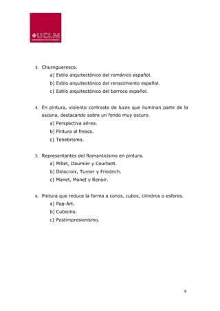 6
3. Churrigueresco.
a) Estilo arquitectónico del románico español.
b) Estilo arquitectónico del renacimiento español.
c) Estilo arquitectónico del barroco español.
4. En pintura, violento contraste de luces que iluminan parte de la
escena, destacando sobre un fondo muy oscuro.
a) Perspectiva aérea.
b) Pintura al fresco.
c) Tenebrismo.
5. Representantes del Romanticismo en pintura.
a) Millet, Daumier y Courbert.
b) Delacroix, Turner y Friedrich.
c) Manet, Monet y Renoir.
6. Pintura que reduce la forma a conos, cubos, cilindros o esferas.
a) Pop-Art.
b) Cubismo.
c) Postimpresionismo.
 