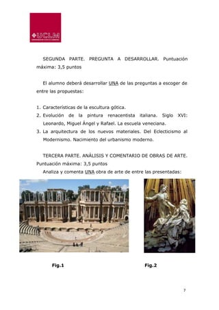 7
SEGUNDA PARTE. PREGUNTA A DESARROLLAR. Puntuación
máxima: 3,5 puntos
El alumno deberá desarrollar UNA de las preguntas a escoger de
entre las propuestas:
1. Características de la escultura gótica.
2. Evolución de la pintura renacentista italiana. Siglo XVI:
Leonardo, Miguel Ángel y Rafael. La escuela veneciana.
3. La arquitectura de los nuevos materiales. Del Eclecticismo al
Modernismo. Nacimiento del urbanismo moderno.
TERCERA PARTE. ANÁLISIS Y COMENTARIO DE OBRAS DE ARTE.
Puntuación máxima: 3,5 puntos
Analiza y comenta UNA obra de arte de entre las presentadas:
Fig.1 Fig.2
 