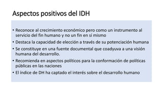 Aspectos positivos del IDH
• Reconoce al crecimiento económico pero como un instrumento al
servicio del fin humano y no un...