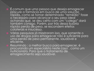 É comum que uma pessoa que deseja emagrecer procure a farmácia em busca de uma solução rápida, como se tomar determinado “remédio” fosse o necessário para alcançar o seu peso ideal achando que, se deu certo com um “colega” dará também consigo. Porém, por trás dessa ilusória rápida perda de peso, se escondem efeitos colaterais e insucesso.Várias pesquisas já mostraram isso, que somente o uso de drogas para emagrecer não é suficiente para uma perda de peso permanente, saudável e eficiente.Resumindo : a melhor busca para emagrecer, é procurando um especialista neste caso , como um nutricionista. Para que o tratamento de emagrecimento seja saudável.   
