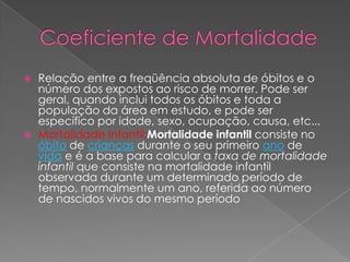 Coeficiente de MortalidadeRelação entre a freqüência absoluta de óbitos e o número dos expostos ao risco de morrer. Pode ser geral, quando inclui todos os óbitos e toda a população da área em estudo, e pode ser específico por idade, sexo, ocupação, causa, etc...  Mortalidade Infantil:Mortalidade infantil consiste no óbito de crianças durante o seu primeiro ano de vida e é a base para calcular a taxa de mortalidade infantil que consiste na mortalidade infantil observada durante um determinado período de tempo, normalmente um ano, referida ao número de nascidos vivos do mesmo período