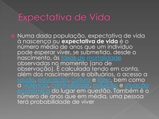 Expectativa de VidaNuma dada população, expectativa de vida à nascença ou expectativa de vida é o número médio de anos que um indivíduo pode esperar viver, se submetido, desde o nascimento, às taxas de mortalidade observadas no momento (ano de observação). É calculada tendo em conta, além dos nascimentos e obituários, o acesso a saúde, educação, cultura e lazer, bem como a violência, criminalidade, poluição e situação econômica do lugar em questão. Também é o número de anos que em média, uma pessoa terá probabilidade de viver