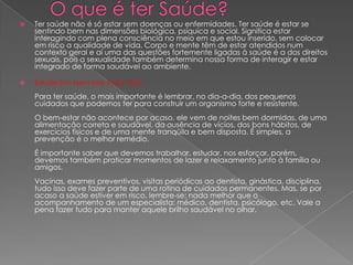 O que é ter Saúde?Ter saúde não é só estar sem doenças ou enfermidades. Ter saúde é estar se sentindo bem nas dimensões biológica, psíquica e social. Significa estar interagindo com plena consciência no meio em que estou inserido, sem colocar em risco a qualidade de vida. Corpo e mente têm de estar atendidos num contexto geral e aí uma das questões fortemente ligadas à saúde é a dos direitos sexuais, pois a sexualidade também determina nossa forma de interagir e estar integrado de forma saudável ao ambiente. Saúde:Um bem pra toda VidaPara ter saúde, o mais importante é lembrar, no dia-a-dia, dos pequenos cuidados que podemos ter para construir um organismo forte e resistente.O bem-estar não acontece por acaso, ele vem de noites bem dormidas, de uma alimentação correta e saudável, da ausência de vícios, dos bons hábitos, de exercícios físicos e de uma mente tranqüila e bem disposta. É simples, a prevenção é o melhor remédio.É importante saber que devemos trabalhar, estudar, nos esforçar, porém, devemos também praticar momentos de lazer e relaxamento junto à família ou amigos.Vacinas, exames preventivos, visitas periódicas ao dentista, ginástica, disciplina, tudo isso deve fazer parte de uma rotina de cuidados permanentes. Mas, se por acaso a saúde estiver em risco, lembre-se: nada melhor que o acompanhamento de um especialista: médico, dentista, psicólogo, etc. Vale a pena fazer tudo para manter aquele brilho saudável no olhar.