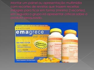 Montar um painel ou apresentação multimídia com recortes de revistas que trazem receitas milagres para ficar em forma (mínimo 2 recortes), em seguida o grupo irá apresentar críticas sobre o produto pesquisado.    