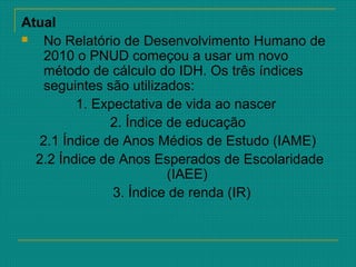 Atual
 No Relatório de Desenvolvimento Humano de
2010 o PNUD começou a usar um novo
método de cálculo do IDH. Os três índices
seguintes são utilizados:
1. Expectativa de vida ao nascer
2. Índice de educação
2.1 Índice de Anos Médios de Estudo (IAME)
2.2 Índice de Anos Esperados de Escolaridade
(IAEE)
3. Índice de renda (IR)
 