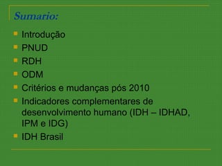 Sumario:
 Introdução
 PNUD
 RDH
 ODM
 Critérios e mudanças pós 2010
 Indicadores complementares de
desenvolvimento humano (IDH – IDHAD,
IPM e IDG)
 IDH Brasil
 