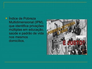  Índice de Pobreza
Multidimensional (IPM),
que identifica privações
múltiplas em educação,
saúde e padrão de vida
nos mesmos
domicílios.
 