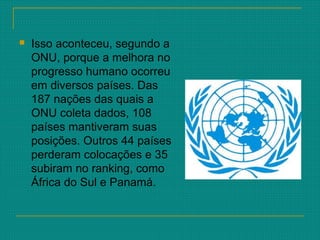  Isso aconteceu, segundo a
ONU, porque a melhora no
progresso humano ocorreu
em diversos países. Das
187 nações das quais a
ONU coleta dados, 108
países mantiveram suas
posições. Outros 44 países
perderam colocações e 35
subiram no ranking, como
África do Sul e Panamá.
 