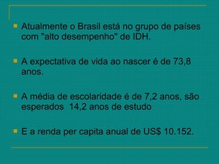  Atualmente o Brasil está no grupo de países
com "alto desempenho" de IDH.
 A expectativa de vida ao nascer é de 73,8
anos.
 A média de escolaridade é de 7,2 anos, são
esperados 14,2 anos de estudo
 E a renda per capita anual de US$ 10.152.
 