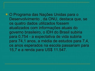  O Programa das Nações Unidas para o
Desenvolvimento , da ONU, destaca que, se
os quatro dados utilizados fossem
atualizados com informações atuais do
governo brasileiro, o IDH do Brasil subiria
para 0,754 - a expectativa de vida subiria
para 74,1 anos, a média de estudos para 7,4,
os anos esperados na escola passariam para
15,7 e a renda para US$ 11.547.
 