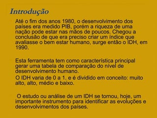 Introdução
 Até o fim dos anos 1980, o desenvolvimento dos
países era medido PIB, porém a riqueza de uma
nação pode estar nas mãos de poucos. Chegou a
conclusão de que era preciso criar um índice que
avaliasse o bem estar humano, surge então o IDH, em
1990.
 Esta ferramenta tem como característica principal
gerar uma tabela de comparação do nível de
desenvolvimento humano.
O IDH varia de 0 a 1. e é dividido em conceito: muito
alto, alto, médio e baixo.
 O estudo ou análise de um IDH se tornou, hoje, um
importante instrumento para identificar as evoluções e
desenvolvimentos dos países.
 
