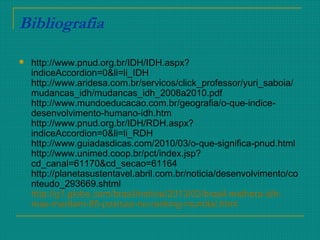 Bibliografia
 http://www.pnud.org.br/IDH/IDH.aspx?
indiceAccordion=0&li=li_IDH
http://www.aridesa.com.br/servicos/click_professor/yuri_saboia/
mudancas_idh/mudancas_idh_2008a2010.pdf
http://www.mundoeducacao.com.br/geografia/o-que-indice-
desenvolvimento-humano-idh.htm
http://www.pnud.org.br/IDH/RDH.aspx?
indiceAccordion=0&li=li_RDH
http://www.guiadasdicas.com/2010/03/o-que-significa-pnud.html
http://www.unimed.coop.br/pct/index.jsp?
cd_canal=61170&cd_secao=61164
http://planetasustentavel.abril.com.br/noticia/desenvolvimento/co
nteudo_293669.shtml
http://g1.globo.com/brasil/noticia/2013/03/brasil-melhora-idh-
mas-mantem-85-posicao-no-ranking-mundial.html
 