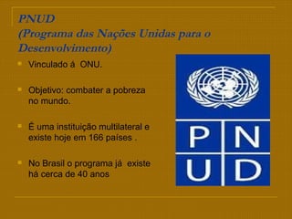 PNUD
(Programa das Nações Unidas para o
Desenvolvimento)
 Vinculado á ONU.
 Objetivo: combater a pobreza
no mundo.
 É uma instituição multilateral e
existe hoje em 166 países .
 No Brasil o programa já existe
há cerca de 40 anos
 