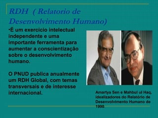 RDH ( Relatorio de
Desenvolvimento Humano)
Amartya Sen e Mahbul ul Haq,
idealizadores do Relatório de
Desenvolvimento Humano de
1990.
•É um exercício intelectual
independente e uma
importante ferramenta para
aumentar a conscientização
sobre o desenvolvimento
humano.
O PNUD publica anualmente
um RDH Global, com temas
transversais e de interesse
internacional.
 