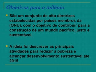 Objetivos para o milênio
 São um conjunto de oito diretrizes
estabelecidas por países membros da
(ONU), com o objetivo de contribuir para a
construção de um mundo pacifico, justo e
sustentável.
 A idéia foi descrever as principais
atividades para reduzir a pobreza e
alcançar desenvolvimento sustentável ate
2015.
 