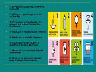  1: Erradicar a pobreza extrema
e a fome
 2: Atingir o ensino primário
universal
 3: Promover a igualdade de
género e a capacitação das
mulheres
 4: Reduzir a mortalidade infantil
 5: Melhorar a saúde materna
 6: Combater o HIV/SIDA, a
malária e outras doenças
 7: Garantir a sustentabilidade
ambiental
 8: Criar uma parceria global
para o desenvolvimento
 