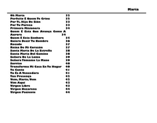 María
Oh María                        32
Perfeito É Quem Te Criou        32
Por Ti, Hija De Sión            33
Por Tu Pureza                   33
Primera Misionera               34
Quem É Esta Que Avança Como A
Aurora                        34
Quem É Esta Senhora             35
Quiero Decir Tu Nombre          36
Recado                          37
Reina De Mi Corazón             37
Santa María De La Estrella      38
Santa María Del Camino          38
Señora De La Loma               39
Señora Tómame La Mano           39
Sorriso                         40
Transforma Mi Casa En Tu Hogar  40
Tu Canto                        41
Tu És A Vencedora               41
Tua Presença                    42
Vem, Maria, Vem                 42
Vim Aqui                        43
Virgen Libre                    43
Virgen Nazarena                 44
Virgen Paciente                 44
 
