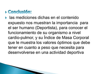 las mediciones dichas en el contenido
expuesto nos muestran la importancia para
el ser humano (Deportista), para conocer el
funcionamiento de su organismo a nivel
cardio-pulmor, y su Índice de Masa Corporal
que le muestra los valores óptimos que debe
tener en cuanto a peso que necesita para
desenvolverse en una actividad deportiva
 