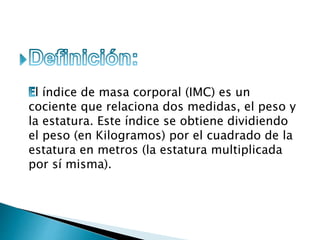 l índice de masa corporal (IMC) es un
cociente que relaciona dos medidas, el peso y
la estatura. Este índice se obtiene dividiendo
el peso (en Kilogramos) por el cuadrado de la
estatura en metros (la estatura multiplicada
por sí misma).
 