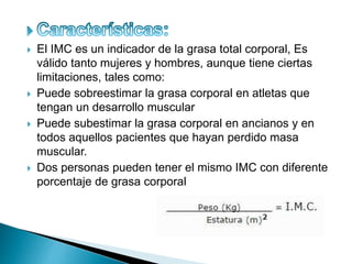  El IMC es un indicador de la grasa total corporal, Es
válido tanto mujeres y hombres, aunque tiene ciertas
limitaciones, tales como:
 Puede sobreestimar la grasa corporal en atletas que
tengan un desarrollo muscular
 Puede subestimar la grasa corporal en ancianos y en
todos aquellos pacientes que hayan perdido masa
muscular.
 Dos personas pueden tener el mismo IMC con diferente
porcentaje de grasa corporal
 